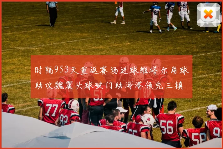 时隔953天重返赛场进球维塔尔角球助攻魏震头球破门助海港领先三镇