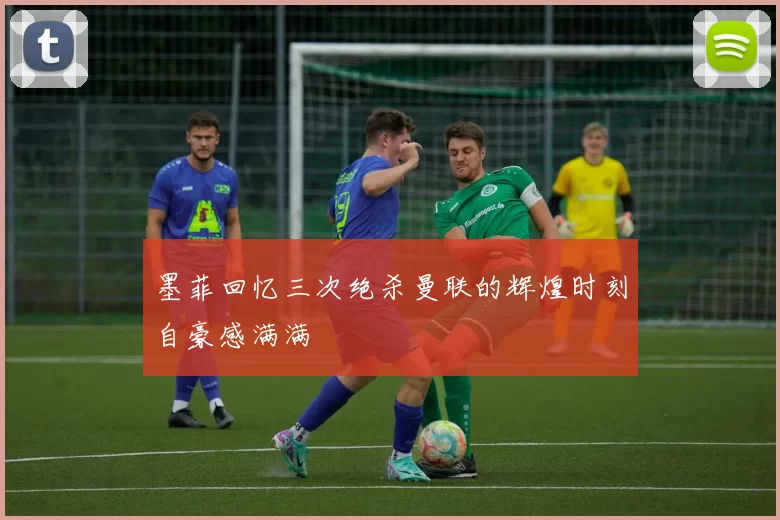 墨菲回忆三次绝杀曼联的辉煌时刻自豪感满满