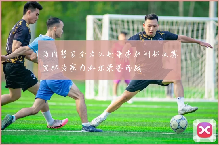 马内誓言全力以赴争夺非洲杯决赛奖杯为塞内加尔荣誉而战