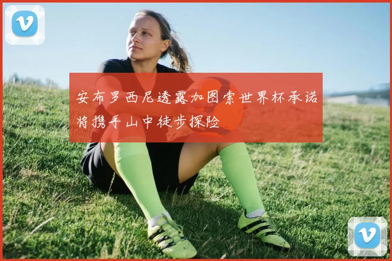 安布罗西尼透露加图索世界杯承诺将携手山中徒步探险