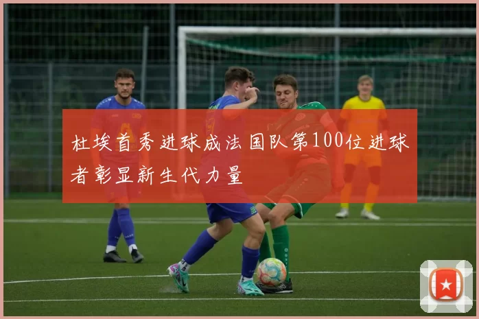 杜埃首秀进球成法国队第100位进球者彰显新生代力量