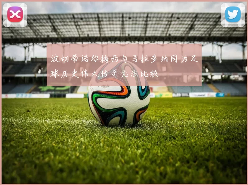 波切蒂诺称梅西与马拉多纳同为足球历史伟大传奇无法比较