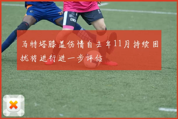 马特塔膝盖伤情自去年11月持续困扰将进行进一步评估