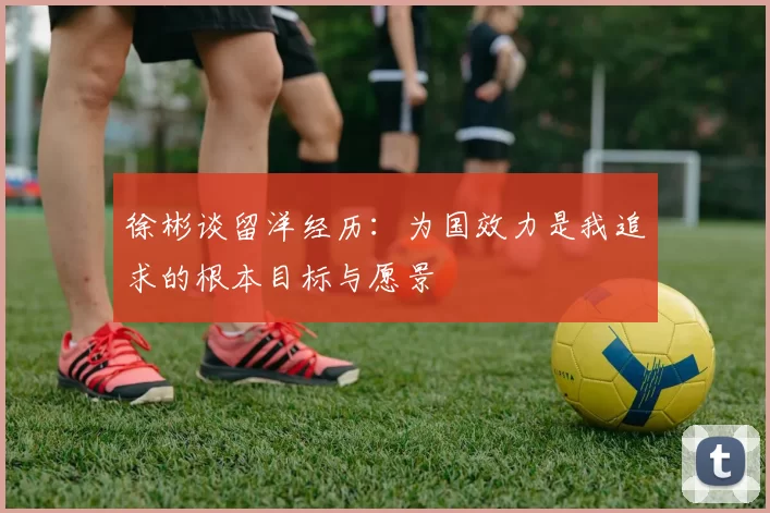 徐彬谈留洋经历：为国效力是我追求的根本目标与愿景