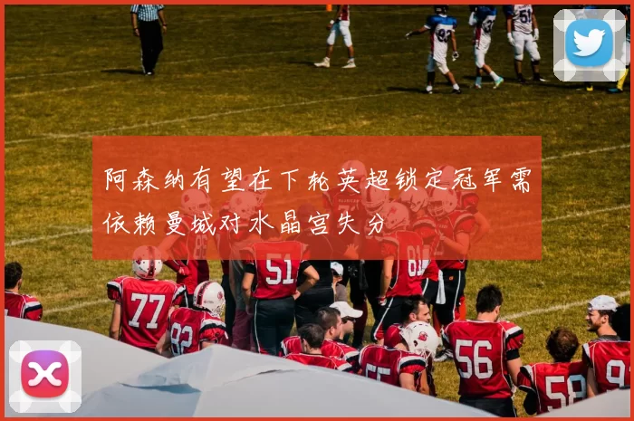 阿森纳有望在下轮英超锁定冠军需依赖曼城对水晶宫失分