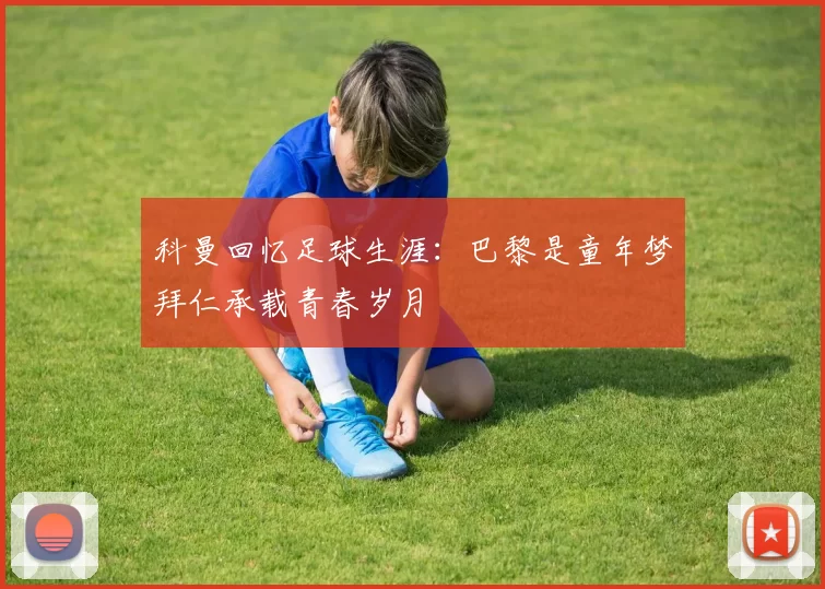 科曼回忆足球生涯：巴黎是童年梦拜仁承载青春岁月