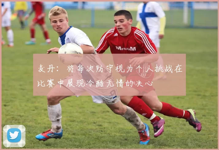 麦丹：将每次防守视为个人挑战在比赛中展现冷酷无情的决心