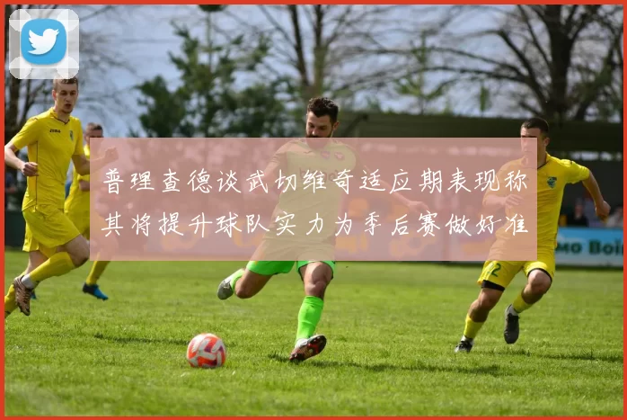 普理查德谈武切维奇适应期表现称其将提升球队实力为季后赛做好准备