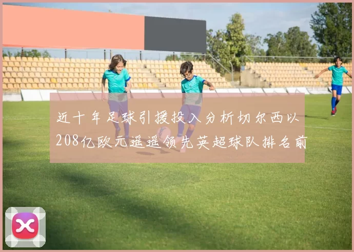 近十年足球引援投入分析切尔西以208亿欧元遥遥领先英超球队排名前四