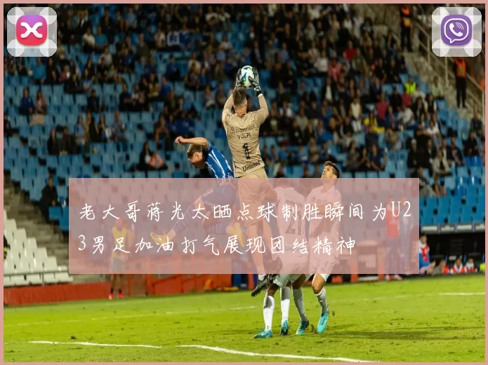 老大哥蒋光太晒点球制胜瞬间为U23男足加油打气展现团结精神