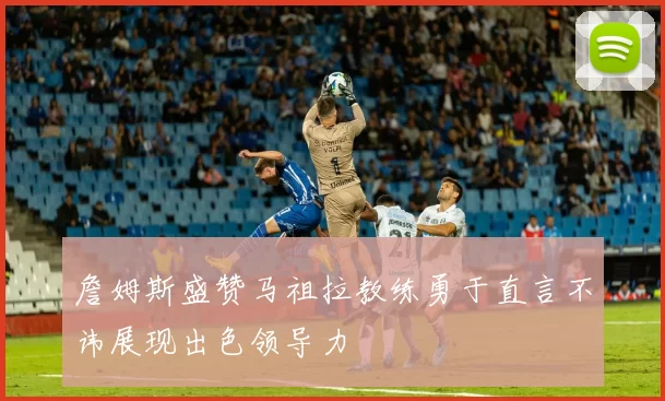 詹姆斯盛赞马祖拉教练勇于直言不讳展现出色领导力